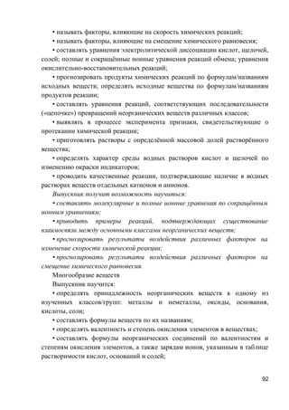 • называть факторы, влияющие на скорость химических реакций;
• называть факторы, влияющие на смещение химического равновесия;
• составлять уравнения электролитической диссоциации кислот, щелочей,
солей; полные и сокращённые ионные уравнения реакций обмена; уравнения
окислительно-восстановительных реакций;
• прогнозировать продукты химических реакций по формулам/названиям
исходных веществ; определять исходные вещества по формулам/названиям
продуктов реакции;
• составлять уравнения реакций, соответствующих последовательности
(«цепочке») превращений неорганических веществ различных классов;
• выявлять в процессе эксперимента признаки, свидетельствующие о
протекании химической реакции;
• приготовлять растворы с определённой массовой долей растворённого
вещества;
• определять характер среды водных растворов кислот и щелочей по
изменению окраски индикаторов;
• проводить качественные реакции, подтверждающие наличие в водных
растворах веществ отдельных катионов и анионов.
Выпускник получит возможность научиться:
• составлять молекулярные и полные ионные уравнения по сокращённым
ионным уравнениям;
• приводить примеры реакций, подтверждающих существование
взаимосвязи между основными классами неорганических веществ;
• прогнозировать результаты воздействия различных факторов на
изменение скорости химической реакции;
• прогнозировать результаты воздействия различных факторов на
смещение химического равновесия.
Многообразие веществ
Выпускник научится:
• определять принадлежность неорганических веществ к одному из
изученных классов/групп: металлы и неметаллы, оксиды, основания,
кислоты, соли;
• составлять формулы веществ по их названиям;
• определять валентность и степень окисления элементов в веществах;
• составлять формулы неорганических соединений по валентностям и
степеням окисления элементов, а также зарядам ионов, указанным в таблице
растворимости кислот, оснований и солей;
92
 