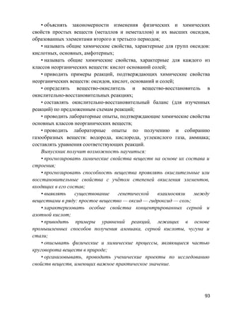 • объяснять закономерности изменения физических и химических
свойств простых веществ (металлов и неметаллов) и их высших оксидов,
образованных элементами второго и третьего периодов;
• называть общие химические свойства, характерные для групп оксидов:
кислотных, основных, амфотерных;
• называть общие химические свойства, характерные для каждого из
классов неорганических веществ: кислот оснований солей;
• приводить примеры реакций, подтверждающих химические свойства
неорганических веществ: оксидов, кислот, оснований и солей;
• определять вещество-окислитель и вещество-восстановитель в
окислительно-восстановительных реакциях;
• составлять окислительно-восстановительный баланс (для изученных
реакций) по предложенным схемам реакций;
• проводить лабораторные опыты, подтверждающие химические свойства
основных классов неорганических веществ;
• проводить лабораторные опыты по получению и собиранию
газообразных веществ: водорода, кислорода, углекислого газа, аммиака;
составлять уравнения соответствующих реакций.
Выпускник получит возможность научиться:
• прогнозировать химические свойства веществ на основе их состава и
строения;
• прогнозировать способность вещества проявлять окислительные или
восстановительные свойства с учётом степеней окисления элементов,
входящих в его состав;
• выявлять существование генетической взаимосвязи между
веществами в ряду: простое вещество — оксид — гидроксид — соль;
• характеризовать особые свойства концентрированных серной и
азотной кислот;
• приводить примеры уравнений реакций, лежащих в основе
промышленных способов получения аммиака, серной кислоты, чугуна и
стали;
• описывать физические и химические процессы, являющиеся частью
круговорота веществ в природе;
• организовывать, проводить ученические проекты по исследованию
свойств веществ, имеющих важное практическое значение.
93
 