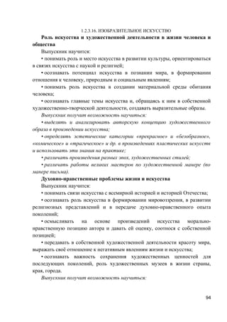 1.2.3.16. ИЗОБРАЗИТЕЛЬНОЕ ИСКУССТВО
Роль искусства и художественной деятельности в жизни человека и
общества
Выпускник научится:
• понимать роль и место искусства в развитии культуры, ориентироваться
в связях искусства с наукой и религией;
• осознавать потенциал искусства в познании мира, в формировании
отношения к человеку, природным и социальным явлениям;
• понимать роль искусства в создании материальной среды обитания
человека;
• осознавать главные темы искусства и, обращаясь к ним в собственной
художественно-творческой деятельности, создавать выразительные образы.
Выпускник получит возможность научиться:
• выделять и анализировать авторскую концепцию художественного
образа в произведении искусства;
• определять эстетические категории «прекрасное» и «безобразное»,
«комическое» и «трагическое» и др. в произведениях пластических искусств
и использовать эти знания на практике;
• различать произведения разных эпох, художественных стилей;
• различать работы великих мастеров по художественной манере (по
манере письма).
Духовно-нравственные проблемы жизни и искусства
Выпускник научится:
• понимать связи искусства с всемирной историей и историей Отечества;
• осознавать роль искусства в формировании мировоззрения, в развитии
религиозных представлений и в передаче духовно-нравственного опыта
поколений;
• осмысливать на основе произведений искусства морально-
нравственную позицию автора и давать ей оценку, соотнося с собственной
позицией;
• передавать в собственной художественной деятельности красоту мира,
выражать своё отношение к негативным явлениям жизни и искусства;
• осознавать важность сохранения художественных ценностей для
последующих поколений, роль художественных музеев в жизни страны,
края, города.
Выпускник получит возможность научиться:
94
 