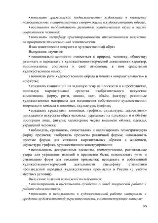 • понимать гражданское подвижничество художника в выявлении
положительных и отрицательных сторон жизни в художественном образе;
• осознавать необходимость развитого эстетического вкуса в жизни
современного человека;
• понимать специфику ориентированности отечественного искусства
на приоритет этического над эстетическим.
Язык пластических искусств и художественный образ
Выпускник научится:
• эмоционально-ценностно относиться к природе, человеку, обществу;
различать и передавать в художественно-творческой деятельности характер,
эмоциональные состояния и своё отношение к ним средствами
художественного языка;
• понимать роль художественного образа и понятия «выразительность» в
искусстве;
• создавать композиции на заданную тему на плоскости и в пространстве,
используя выразительные средства изобразительного искусства:
композицию, форму, ритм, линию, цвет, объём, фактуру; различные
художественные материалы для воплощения собственного художественно-
творческого замысла в живописи, скульптуре, графике;
• создавать средствами живописи, графики, скульптуры, декоративно-
прикладного искусства образ человека: передавать на плоскости и в объёме
пропорции лица, фигуры; характерные черты внешнего облика, одежды,
украшений человека;
• наблюдать, сравнивать, сопоставлять и анализировать геометрическую
форму предмета; изображать предметы различной формы; использовать
простые формы для создания выразительных образов в живописи,
скульптуре, графике, художественном конструировании;
• использовать декоративные элементы, геометрические, растительные
узоры для украшения изделий и предметов быта; использовать ритм и
стилизацию форм для создания орнамента; передавать в собственной
художественно-творческой деятельности специфику стилистики
произведений народных художественных промыслов в России (с учётом
местных условий).
Выпускник получит возможность научиться:
• анализировать и высказывать суждение о своей творческой работе и
работе одноклассников;
• понимать и использовать в художественной работе материалы и
средства художественной выразительности, соответствующие замыслу;
95
 