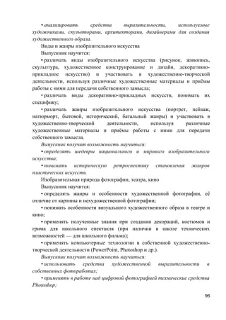 • анализировать средства выразительности, используемые
художниками, скульпторами, архитекторами, дизайнерами для создания
художественного образа.
Виды и жанры изобразительного искусства
Выпускник научится:
• различать виды изобразительного искусства (рисунок, живопись,
скульптура, художественное конструирование и дизайн, декоративно-
прикладное искусство) и участвовать в художественно-творческой
деятельности, используя различные художественные материалы и приёмы
работы с ними для передачи собственного замысла;
• различать виды декоративно-прикладных искусств, понимать их
специфику;
• различать жанры изобразительного искусства (портрет, пейзаж,
натюрморт, бытовой, исторический, батальный жанры) и участвовать в
художественно-творческой деятельности, используя различные
художественные материалы и приёмы работы с ними для передачи
собственного замысла.
Выпускник получит возможность научиться:
• определять шедевры национального и мирового изобразительного
искусства;
• понимать историческую ретроспективу становления жанров
пластических искусств.
Изобразительная природа фотографии, театра, кино
Выпускник научится:
• определять жанры и особенности художественной фотографии, её
отличие от картины и нехудожественной фотографии;
• понимать особенности визуального художественного образа в театре и
кино;
• применять полученные знания при создании декораций, костюмов и
грима для школьного спектакля (при наличии в школе технических
возможностей — для школьного фильма);
• применять компьютерные технологии в собственной художественно-
творческой деятельности (PowerPoint, Photoshop и др.).
Выпускник получит возможность научиться:
• использовать средства художественной выразительности в
собственных фотоработах;
• применять в работе над цифровой фотографией технические средства
Photoshop;
96
 