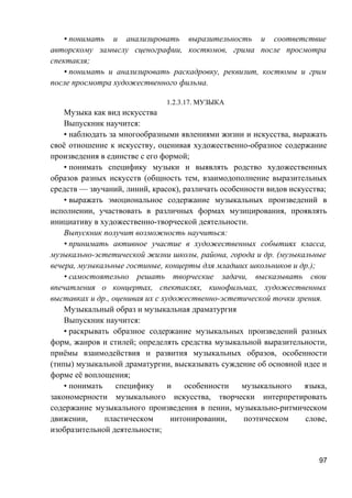 • понимать и анализировать выразительность и соответствие
авторскому замыслу сценографии, костюмов, грима после просмотра
спектакля;
• понимать и анализировать раскадровку, реквизит, костюмы и грим
после просмотра художественного фильма.
1.2.3.17. МУЗЫКА
Музыка как вид искусства
Выпускник научится:
• наблюдать за многообразными явлениями жизни и искусства, выражать
своё отношение к искусству, оценивая художественно-образное содержание
произведения в единстве с его формой;
• понимать специфику музыки и выявлять родство художественных
образов разных искусств (общность тем, взаимодополнение выразительных
средств — звучаний, линий, красок), различать особенности видов искусства;
• выражать эмоциональное содержание музыкальных произведений в
исполнении, участвовать в различных формах музицирования, проявлять
инициативу в художественно-творческой деятельности.
Выпускник получит возможность научиться:
• принимать активное участие в художественных событиях класса,
музыкально-эстетической жизни школы, района, города и др. (музыкальные
вечера, музыкальные гостиные, концерты для младших школьников и др.);
• самостоятельно решать творческие задачи, высказывать свои
впечатления о концертах, спектаклях, кинофильмах, художественных
выставках и др., оценивая их с художественно-эстетической точки зрения.
Музыкальный образ и музыкальная драматургия
Выпускник научится:
• раскрывать образное содержание музыкальных произведений разных
форм, жанров и стилей; определять средства музыкальной выразительности,
приёмы взаимодействия и развития музыкальных образов, особенности
(типы) музыкальной драматургии, высказывать суждение об основной идее и
форме её воплощения;
• понимать специфику и особенности музыкального языка,
закономерности музыкального искусства, творчески интерпретировать
содержание музыкального произведения в пении, музыкально-ритмическом
движении, пластическом интонировании, поэтическом слове,
изобразительной деятельности;
97
 