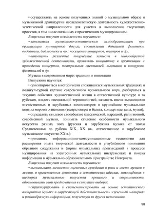 • осуществлять на основе полученных знаний о музыкальном образе и
музыкальной драматургии исследовательскую деятельность художественно-
эстетической направленности для участия в выполнении творческих
проектов, в том числе связанных с практическим музицированием.
Выпускник получит возможность научиться:
• заниматься музыкально-эстетическим самообразованием при
организации культурного досуга, составлении домашней фонотеки,
видеотеки, библиотеки и пр.; посещении концертов, театров и др.;
• воплощать различные творческие замыслы в многообразной
художественной деятельности, проявлять инициативу в организации и
проведении концертов, театральных спектаклей, выставок и конкурсов,
фестивалей и др.
Музыка в современном мире: традиции и инновации
Выпускник научится:
• ориентироваться в исторически сложившихся музыкальных традициях и
поликультурной картине современного музыкального мира, разбираться в
текущих событиях художественной жизни в отечественной культуре и за
рубежом, владеть специальной терминологией, называть имена выдающихся
отечественных и зарубежных композиторов и крупнейшие музыкальные
центры мирового значения (театры оперы и балета, концертные залы, музеи);
• определять стилевое своеобразие классической, народной, религиозной,
современной музыки, понимать стилевые особенности музыкального
искусства разных эпох (русская и зарубежная музыка от эпохи
Средневековья до рубежа XIX—XX вв., отечественное и зарубежное
музыкальное искусство XX в.);
• применять информационно-коммуникационные технологии для
расширения опыта творческой деятельности и углублённого понимания
образного содержания и формы музыкальных произведений в процессе
музицирования на электронных музыкальных инструментах и поиска
информации в музыкально-образовательном пространстве Интернета.
Выпускник получит возможность научиться:
• высказывать личностно-оценочные суждения о роли и месте музыки в
жизни, о нравственных ценностях и эстетических идеалах, воплощённых в
шедеврах музыкального искусства прошлого и современности,
обосновывать свои предпочтения в ситуации выбора;
• структурировать и систематизировать на основе эстетического
восприятия музыки и окружающей действительности изученный материал
и разнообразную информацию, полученную из других источников.
98
 
