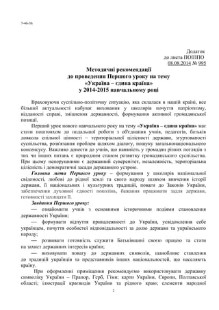7-46-36
Додаток
до листа ПОІППО
08.08.2014 № 995
Методичні рекомендації
до проведення Першого уроку на тему
«Україна – єдина країна»
у 2014-2015 навчальному році
Враховуючи суспільно-політичну ситуацію, яка склалася в нашій країні, все
більшої актуальності набуває виховання у школярів почуття патріотизму,
відданості справі, зміцнення державності, формування активної громадянської
позиції.
Перший урок нового навчального року на тему «Україна – єдина країна» має
стати поштовхом до подальшої роботи з об'єднання учнів, педагогів, батьків
довкола спільної цінності – територіальної цілісності держави, згуртованості
суспільства, розв'язання проблем шляхом діалогу, пошуку загальнонаціонального
консенсусу. Важливо донести до учнів, що наявність у громадян різних поглядів з
тих чи інших питань є природним станом розвитку громадянського суспільства.
При цьому непорушними є державний суверенітет, незалежність, територіальна
цілісність і демократичні засади державного устрою.
Головна мета Першого уроку – формування у школярів національної
свідомості, любові до рідної землі та свого народу шляхом вивчення історії
держави, її національних і культурних традицій, поваги до Законів України,
забезпечення духовної єдності поколінь, бажання працювати задля держави,
готовності захищати її.
Завдання Першого уроку:
 ознайомити учнів з основними історичними подіями становлення
державності України;
 формувати відчуття приналежності до України, усвідомлення себе
українцем, почуття особистої відповідальності за долю держави та українського
народу;
 розвивати готовність служити Батьківщині своєю працею та стати
на захист державних інтересів країни;
 виховувати повагу до державних символів, шанобливе ставлення
до традицій українців та представників інших національностей, що населяють
країну.
При оформленні приміщення рекомендуємо використовувати державну
символіку України – Прапор, Герб, Гімн; карти України, Європи, Полтавської
області; ілюстрації краєвидів України та рідного краю; елементи народної
2
 