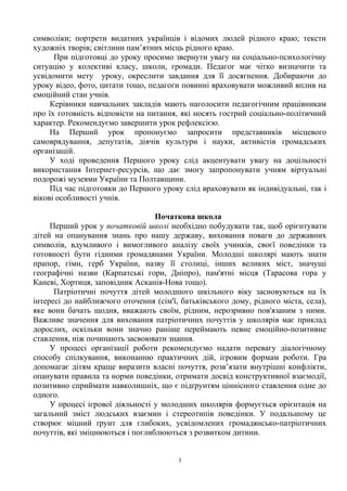 символіки; портрети видатних українців і відомих людей рідного краю; тексти
художніх творів; світлини пам’ятних місць рідного краю.
При підготовці до уроку просимо звернути увагу на соціально-психологічну
ситуацію у колективі класу, школи, громади. Педагог має чітко визначити та
усвідомити мету уроку, окреслити завдання для її досягнення. Добираючи до
уроку відео, фото, цитати тощо, педагоги повинні враховувати можливий вплив на
емоційний стан учнів.
Керівники навчальних закладів мають наголосити педагогічним працівникам
про їх готовність відповісти на питання, які носять гострий соціально-політичний
характер. Рекомендуємо завершити урок рефлексією.
На Перший урок пропонуємо запросити представників місцевого
самоврядування, депутатів, діячів культури і науки, активістів громадських
організацій.
У ході проведення Першого уроку слід акцентувати увагу на доцільності
використання Інтернет-ресурсів, що дає змогу запропонувати учням віртуальні
подорожі музеями України та Полтавщини.
Під час підготовки до Першого уроку слід враховувати як індивідуальні, так і
вікові особливості учнів.
Початкова школа
Перший урок у початковій школі необхідно побудувати так, щоб орієнтувати
дітей на опанування знань про нашу державу, виховання поваги до державних
символів, вдумливого і вимогливого аналізу своїх учинків, своєї поведінки та
готовності бути гідними громадянами України. Молодші школярі мають знати
прапор, гімн, герб України, назву її столиці, інших великих міст, значущі
географічні назви (Карпатські гори, Дніпро), пам'ятні місця (Тарасова гора у
Каневі, Хортиця, заповідник Асканія-Нова тощо).
Патріотичні почуття дітей молодшого шкільного віку засновуються на їх
інтересі до найближчого оточення (сім'ї, батьківського дому, рідного міста, села),
яке вони бачать щодня, вважають своїм, рідним, нерозривно пов'язаним з ними.
Важливе значення для виховання патріотичних почуттів у школярів має приклад
дорослих, оскільки вони значно раніше переймають певне емоційно-позитивне
ставлення, ніж починають засвоювати знання.
У процесі організації роботи рекомендуємо надати перевагу діалогічному
способу спілкування, виконанню практичних дій, ігровим формам роботи. Гра
допомагає дітям краще виразити власні почуття, розв’язати внутрішні конфлікти,
опанувати правила та норми поведінки, отримати досвід конструктивної взаємодії,
позитивно сприймати навколишніх, що є підґрунтям ціннісного ставлення одне до
одного.
У процесі ігрової діяльності у молодших школярів формується орієнтація на
загальний зміст людських взаємин і стереотипів поведінки. У подальшому це
створює міцний ґрунт для глибоких, усвідомлених громадянсько-патріотичних
почуттів, які зміцнюються і поглиблюються з розвитком дитини.
3
 