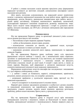 У роботі з учнями молодших класів важливо приділити увагу формуванню
моральної чутливості до життєвих ситуацій; усвідомленню школярами єдності
населення всіх регіонів.
Діти мають поступово усвідомлювати, що моральний аспект патріотизму
полягає: в розвитку національної економіки (це нові робочі місця, заробітна плата
працівникам, доходи бюджету, раціональне використання яких робить життя у
рідній країні достойним), підтримці національного виробника, економічній,
господарській порядності власників підприємств, розвитку меценатства тощо.
Щодо цього педагог може використати приклади з історії та сучасного життя
країни, нагадати школярам, що 2014 рік є річницею святкування Дня народження
Т.Г.Шевченка.
Основна школа
Під час проведення Першого уроку та організації діяльності учнів основної
школи радимо розглянути такі питання:
− багатовікова історія творення держави Україна;
− любов до Батьківщини, рідного краю, родини;
− відповідальне ставлення до законів, до державної влади; культури
міжетнічних відносин та поваги до інших людей;
− шанування духовних цінностей свого народу, національних та народних
символів України.
Під час проведення Першого уроку особливу увагу слід приділити
формуванню почуття свободи і гідності, яке є визначальною серед морально-
духовних та громадянських цінностей. Слід пам’ятати, що основою національної
самосвідомості є національні почуття — комплекс емоцій, які фіксують
суб'єктивне ставлення людей до своєї нації, її потреб і норм життя, а також до
інших народів. Важливо, щоб сформовані у дитинстві національні почуття,
елементи національної свідомості мали моральну спрямованість.
Формування патріотичних почуттів школярів має поєднуватися з вихованням
їх у дусі мирного співіснування, а саме:
− у любові і повазі до ближнього, щирості, співпереживанні, привітності,
розумінні, вмінні допомагати тим, хто потребує допомоги;
− дотриманні прийнятих у суспільстві моральних норм, протидії злу без
виявлення агресивності;
− почутті солідарності та відповідальності стосовно інших.
Перший урок повинен продовжити розвивати в особистості дитини емоційні
та поведінкові компоненти, що передбачають вироблення вмінь міркувати,
аналізувати, ставити питання, шукати власні відповіді, критично розглядати
проблему, робити власні висновки, брати участь у громадському житті.
Старша школа
Під час проведення Першого уроку в старшій школі крім виховання
громадянських почуттів і свідомості, поваги до Конституції та інших законів
України, громадянської активності і відповідальності, бажано звернути увагу на
4
 