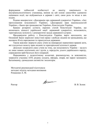 формування здібностей особистості до аналізу зовнішнього та
внутрішньополітичного становища, вміння на цій основі самостійно адекватно
оцінювати події, що відбуваються в державі і світі, свою роль та місце в цих
подіях.
Радимо використати: «Декларацію про державний суверенітет України», «Акт
проголошення незалежності України», «Декларацію прав національностей
України», «Закон про громадянство України», Конституцію України.
Бажано розкрити сутність окремих статей Конституції України, що
визначають цінності української нації: державний суверенітет, незалежність,
територіальну цілісність і демократичні засади державного устрою.
Продовжуючи роботу з Конституцією України, варто наголосити, що
Основний Закон закріплює невід’ємні права і свободи людини як громадянина, що
належать їй від народження та гарантуються державою.
Також важливо звернути увагу учнів на міжнародні нормативно-правові акти,
які стосуються захисту прав людини та територіальної цілісності держав.
Доцільно зосередити увагу учнів на тому, що незалежність України – заслуга
не лише певних політичних сил і рухів, а, передусім, усього українського народу,
справдження мрій багатьох його генерацій.
Порадившись у педагогічному колективі, рекомендуємо, за можливістю,
запросити учасника АТО, родину солдата, офіцера, лікаря, які наразі захищають
Батьківщину, громадських активістів і волонтерів.
Методичні рекомендації підготувала
методист відділу методики виховання
Романенко А. М.
Ректор В. В. Зелюк
5
 
