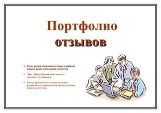 Портфолио
отзывовотзывов
•• В этот раздел включаются отзывы о наиболееВ этот раздел включаются отзывы о наиболее
важных видах деятельности учащегося.важных видах деятельности учащегося.
• Лист «Общественная деятельность»
заполняется учащимся.
• К нему прилагаются отзывы классного
руководителя, руководителя кружка (секции),
вожатой, учителей.
 