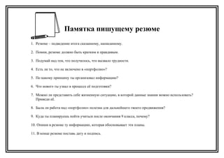 Памятка пишущему резюме
1. Резюме – подведение итога сказанному, написанному.
2. Помни, резюме должно быть кратким и правдивым.
3. Подумай над тем, что получилось, что вызвало трудности.
4. Есть ли то, что не включено в «портфолио»?
5. По какому принципу ты организовал информацию?
6. Что нового ты узнал в процессе её подготовки?
7. Можно ли представить себе жизненную ситуацию, в которой данные знания можно использовать?
Приведи её.
8. Была ли работа над «портфолио» полезна для дальнейшего твоего продвижения?
9. Куда ты планируешь пойти учиться после окончания 9 класса, почему?
10. Опиши в резюме ту информацию, которая обосновывает эти планы.
11. В конце резюме поставь дату и подпись.
 