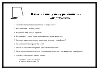 Памятка пишущему рецензию на
«портфолио»
1. Каково было ваше первое впечатление от «портфолио»?
2. Что удивило вас в резюме ученика?
3. Что вызвало в вас чувство гордости?
4. Что вы можете сделать, чтобы помочь вашему ученику в будущем?
5. Насколько аккуратно и логично организован материал в «портфолио»?
6. Как часто он консультировался с вами?
7. Насколько самостоятельно ученик создал свой «портфолио»?
8. Какие дополнительные материалы, технологии он использовал при оформлении «портфолио»?
9. Используйте следующий вариант оценки:
• полностью соответствует (!);
• не совсем соответствует (!-);
 