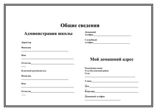 Общие сведенияОбщие сведения
Администрация школы
Директор
Фамилия
__________________________________________
Имя
_______________________________________________
Отчество_______________________________________
____
Классный руководитель
Фамилия
__________________________________________
Имя
_______________________________________________
Отчество_______________________________________
____
Домашний
телефон__________________________________
Служебный
телефон_________________________________
Мой домашний адрес
Республика коми
Усть-Куломский район
Село
_____________________________________________
Улица__________________________________________
__
Дом____________________________________________
__
Квартира_______________________________________
__
Домашний телефон
________________________________
 