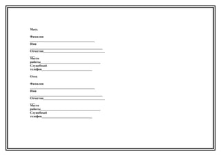 Мать
Фамилия
_________________________________________
Имя
______________________________________________
Отчество_______________________________________
___
Место
работы______________________________________
Служебный
телефон________________________________
Отец
Фамилия
_________________________________________
Имя
______________________________________________
Отчество_______________________________________
___
Место
работы______________________________________
Служебный
телефон________________________________
 