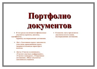 ПортфолиоПортфолио
документовдокументов
• В этот раздел включаются официальные
документы (грамоты, дипломы,
сертификаты,
справки), подтверждающие достижения.
• Лист «Элективные курсы» заполняется
учителями, проводившими курсы,
заверяются подписью директора и
печатью.
• Листы «Участие в олимпиадах»,
«Участие в научных конференциях»,
«Участие в конкурсах», «Спортивные
достижения», «Иные документы»
заполняются учащимся.
• К каждому листу прилагаются
документы или их копии,
подтверждающие достижения.
 