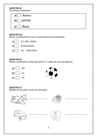2
QUESTÃO 04
(Comando do aplicador)
a) Banana
b) BATATA
c) Barata
QUESTÃO O5
Risque o quadradinho em que a frase está escrita corretamente.
a) EU SOU LEGAL.
b) EUSOULEGAL.
c) EU SOULEGAL.
QUESTÃO 06
Risque o quadradinho onde está escrita a 1ª sílaba do nome do desenho.
a) BO
b) LA
c) TO
QUESTÃO 07
Registre do seu jeito o nome de cada figura.
____________________ ________________________
____________________ ________________________
 