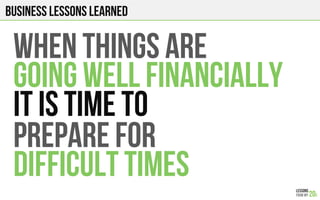 Business lessons Learned
WHEN THINGS ARE
GOING WELL financially
IT IS TIME TO
PREPARE FOR
Difficult times
 