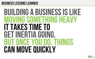 Business Lessons Learned
BUILDING A BUSINESS is like
MOVING SOMETHING heavy
IT TAKES TIME to
GET INERTIA GOING.
BUT ONCE YOU DO, THINGS
CAN MOVE QUICKLY
 