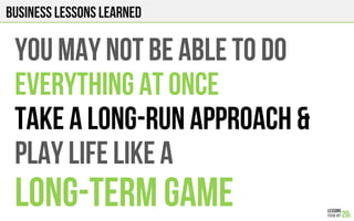 Business Lessons Learned
YOU MAY NOT BE ABLE TO DO
EVERYTHING AT ONCE
TAKE A LONG-RUN APPROACH &
PLAY LIFE LIKE A
LONG-TERM GAME
 