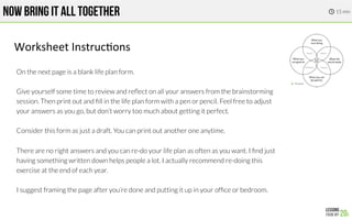 NOW BRING IT ALL TOGETHER
On the next page is a blank life plan form.

Give yourself some time to review and reﬂect on all your answers from the brainstorming
session. Then print out and ﬁll in the life plan form with a pen or pencil. Feel free to adjust
your answers as you go, but don’t worry too much about getting it perfect.

Consider this form as just a draft. You can print out another one anytime.

There are no right answers and you can re-do your life plan as often as you want. I ﬁnd just
having something written down helps people a lot. I actually recommend re-doing this
exercise at the end of each year.

I suggest framing the page after you’re done and putting it up in your ofﬁce or bedroom.
Worksheet!Instruc.ons!
15 min

 