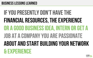 Business Lessons Learned
IF YOU PRESENTLY DON’T HAVE THE
FINANCIAl RESOURCES, THE EXPERIENCE
OR A GOOD BUSINESS IDEA, INTERN OR GET A
JOB AT A COMPANY YOU ARE PASSIONATE
ABOUT AND START BUILDING YOUR NETWORK
& experience
 