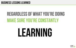 Business Lessons Learned
REGARDLESS OF WHAT You’RE DOING
MAKE SURE You’RE CONSTANTLY
LEARNING
 