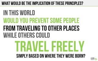 What would be the implication of these principles?
IN THIS WORLD
WOULD YOU prevent some PEOPLE
FROM TRAVELING to other places
While others could
Travel FreelySIMPLY BASED ON WHERE THEY WERE BORN?!
 