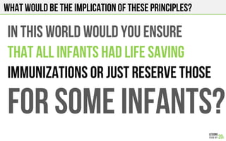 What would be the implication of these principles?
IN THIS WORLD WOULD YOU ENSURE
THAT ALL INFANTS HAD LIFE SAVING
IMMUNIZATIONS OR JUST RESERVE THOSE
FOR SOME INFANTS?
 