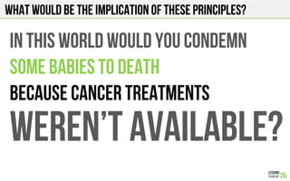 What would be the implication of these principles?
IN THIS WORLD WOULD YOU CONDEMN
SOME BABIES TO DEATH
BECAUSe CANCER TREATMENTS
WEREN’t available?
 