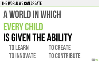 The world we can create
A WORLD IN WHICH
EVERY CHILD
IS GIVEN THE ABILITY
TO LEARN TO CREATE
TO INNOVATE TO CONTRIBUTE
 