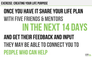 EXERCISE: CREATING YOUR LIFE PURPOSE
Once you have it Share your life plan
With five friends & mentors
In the next 14 days
AND GET THEIR FEEDBACK AND INPUT
THEY MAY BE ABLE TO CONNECT YOU TO
PEOPLE WHO CAN HELP
 