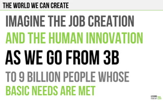The world we can create
IMAGINE THE JOB CREATION
AND THE HUMAN INNOVATION
To 9 BILLION PEOPLE WHOSE
BASIC NEEDS ARE MET
As we GO FROM 3B
 