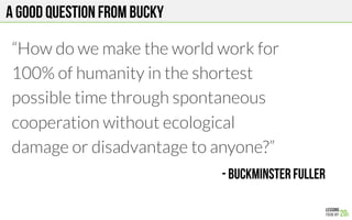 A GOOD QUESTION FROM Bucky
“How do we make the world work for
100% of humanity in the shortest
possible time through spontaneous
cooperation without ecological
damage or disadvantage to anyone?”
- Buckminster fuller
!
 