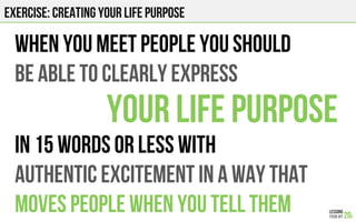 EXERCISE: CREATING YOUR LIFE PURPOSE
When you meet people you should
be able to CLEARLY express
Your life purpose
in 15 WORDS or less WITH
AUTHENTIC EXCITEMENT IN A WAY THAT
moves people WHEN YOU TELL THEM
 