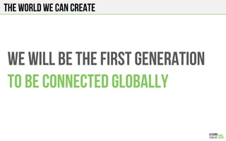 We will be the first generation
To be connected globally
The world we can create
 