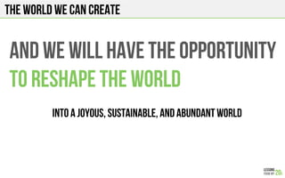 The world we can create
And we will have the opportunity
To reshape THE WORLD
Into a joyous, sustainable, and abundant WORLD
 