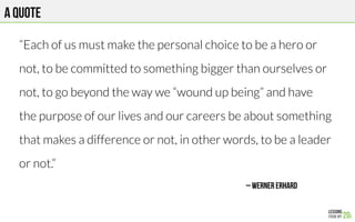A quote
“Each of us must make the personal choice to be a hero or

not, to be committed to something bigger than ourselves or

not, to go beyond the way we “wound up being” and have

the purpose of our lives and our careers be about something

that makes a difference or not, in other words, to be a leader

or not.”
– Werner Erhard
 