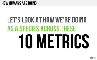 How humans are doing
Let’s look at how we’re doing
As a species across THESE
10 metrics
 