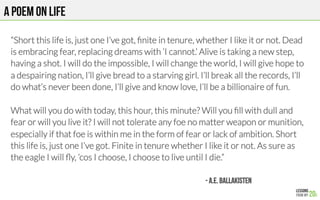 A POEM on life
“Short this life is, just one I’ve got, ﬁnite in tenure, whether I like it or not. Dead
is embracing fear, replacing dreams with ‘I cannot.’ Alive is taking a new step,
having a shot. I will do the impossible, I will change the world, I will give hope to
a despairing nation, I’ll give bread to a starving girl. I’ll break all the records, I’ll
do what’s never been done, I’ll give and know love, I’ll be a billionaire of fun.

What will you do with today, this hour, this minute? Will you ﬁll with dull and
fear or will you live it? I will not tolerate any foe no matter weapon or munition,
especially if that foe is within me in the form of fear or lack of ambition. Short
this life is, just one I’ve got. Finite in tenure whether I like it or not. As sure as
the eagle I will ﬂy, ’cos I choose, I choose to live until I die.”
- A.E. BALLAKISTEN
 
