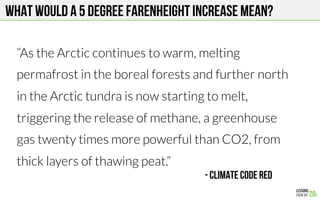 What would a 5 DeGree farenheight increase mean?
“As the Arctic continues to warm, melting
permafrost in the boreal forests and further north
in the Arctic tundra is now starting to melt,
triggering the release of methane, a greenhouse
gas twenty times more powerful than CO2, from
thick layers of thawing peat.”
- Climate Code Red
 
