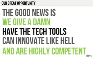 OUR GREAT OPPORTUNITY
THE GOOD NEWS IS
WE GIVE A DAMN
HAVE THE TECH TOOLS
CAN INNOVATE LIKE HELL
AND ARE HIGHLY COMPETENT
 