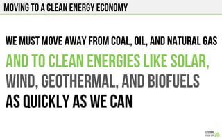 Moving to a clean energy economy
And to clean energies like solar,
wind, geothermal, and Biofuels
As quickly as we can
We must move away from coal, oil, and natural gas
 