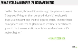 What would a 5 degree (F) increase mean?
“In the pliocene, three million years ago temperatures were
5 degrees (F) higher than our pre-industrial levels, so it
gives us an insight into the ﬁve-degree world. The northern
hemisphere was free of glaciers and icesheets, beech trees
grew in the transantarctic mountains, sea levels were 25
metres higher”

- Climate Code red!
 