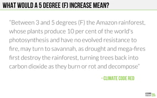 What would a 5 degree (F) increase mean?
“Between 3 and 5 degrees (F) the Amazon rainforest,
whose plants produce 10 percent of the world's
photosynthesis and have no evolved resistance to
ﬁre, may turn to savannah, as drought and mega-ﬁres
ﬁrst destroy the rainforest, turning trees back into
carbon dioxide as they burn or rot and decompose”


- Climate Code red!
 