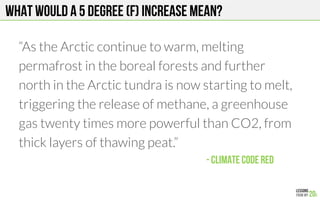 What would a 5 degree (F) increase mean?
“As the Arctic continue to warm, melting
permafrost in the boreal forests and further
north in the Arctic tundra is now starting to melt,
triggering the release of methane, a greenhouse
gas twenty times more powerful than CO2, from
thick layers of thawing peat.”
- Climate Code red!
 