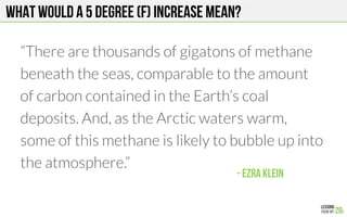 What would a 5 degree (F) increase mean?
“There are thousands of gigatons of methane
beneath the seas, comparable to the amount
of carbon contained in the Earth’s coal
deposits. And, as the Arctic waters warm,
some of this methane is likely to bubble up into
the atmosphere.”

- Ezra klein!
 