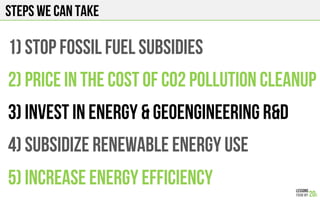 Steps we can take
1) STOP FOSSIL FUEL SUBSIDIES
2) PRICE IN THE COST OF C02 pollution cleanup
3) INVEST IN energy & geoengineering R&D
4) SubSIDIZE RENEWABLE ENERGY USE
5) INCREASE ENERGY EFFICIENCY
 