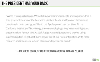 THE PRESIDENT HAS YOUR BACK
“We're issuing a challenge. We're telling America's scientists and engineers that if
they assemble teams of the best minds in their ﬁelds, and focus on the hardest
problems in clean energy, we'll fund the Apollo projects of our time. At the
California Institute of Technology, they're developing a way to turn sunlight and
water into fuel for our cars. At Oak Ridge National Laboratory, they're using
supercomputers to get a lot more power out of our nuclear facilities. With more
research and incentives, we can break our dependence on oil” 
– President Obama, State of the union address, January 26, 2011
 