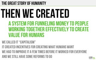 The Great story of humanity
THEN WE CREATED
we called it “capitalism”
it created incentives for creating what humans want
we had to improve it a few times before it worked for everyone
And We still have some reforms to go
a system for funneling money to people
working together effectively to create
value for humans
 