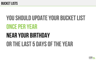 BUCKET LISTS
YOU SHOULD UPDATE YOUR BUCKET LIST
ONCE PER YEAR
NEAR YOUR BIRTHDAY
OR THE LAST 5 DAYS OF THE YEAR
 