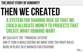 The Great story of humanity
THEN WE CREATED
We CALLED IT THE “FINANCIAL SYSTEM”
And it took a while before we made sure the right rules
were in place so it worked for everyone
A SYSTEM FOR sharing risk so that we
could allocate money to projects that
create what humans want
 