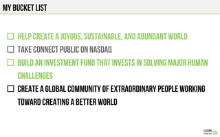 MY BUCKET LIST
"  HELP create a JOYOUS, SUSTAINABlE, and ABUNDANT WORLD
"  Take CONNECT PUBLIC ON NASDAQ
"  BUILD AN INVESTMENT FUND THAT INVESTS in SOLVING MAJOR HUMAN
CHALLENGES
"  CREATE A GLOBAL COMMUNITY OF EXTRAORDINARY PEOPLE WORKING
TOWARD CREATING A BETTER WORLD
 